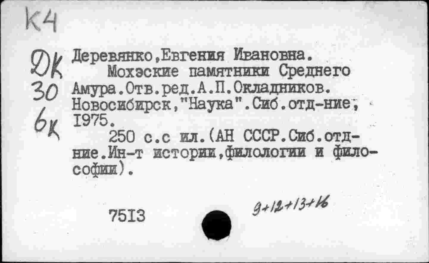 ﻿
зо
6ц
Деревянко »Евгения Ивановна.
Мохэские памятники Среднего Амура.Отв.ред.А.П.Окладников. Новосибирск, "Наука". Сиб. отд-ние , 1975.
250 с.с ил.(АН СССР.Сиб.отд-ние. Ин-т истории,филологии и фило Софии).
7513
